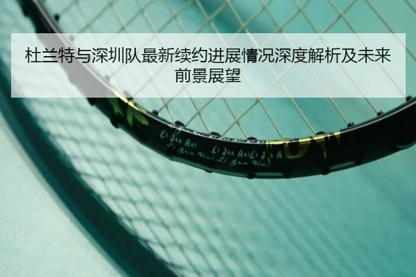 杜兰特与深圳队最新续约进展情况深度解析及未来前景展望