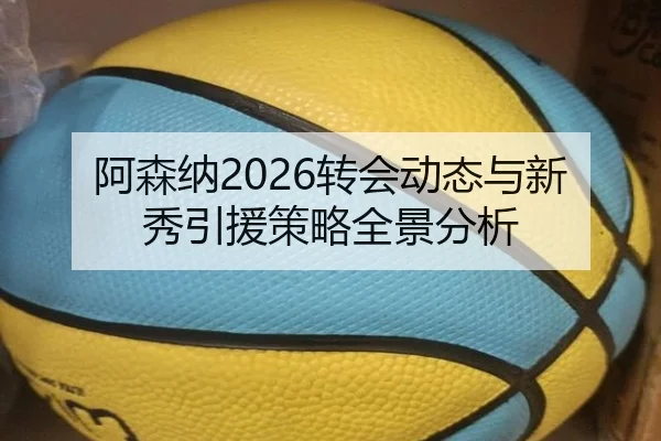 阿森纳2026转会动态与新秀引援策略全景分析