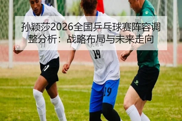 孙颖莎2026全国乒乓球赛阵容调整分析：战略布局与未来走向