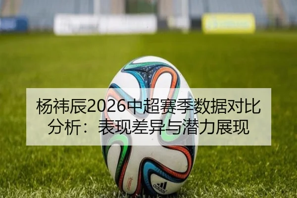 杨祎辰2026中超赛季数据对比分析：表现差异与潜力展现